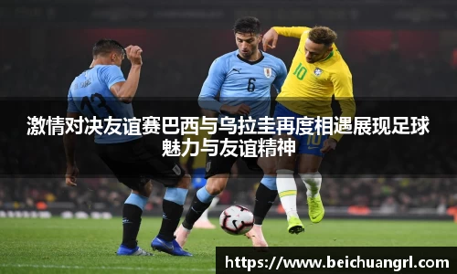 激情对决友谊赛巴西与乌拉圭再度相遇展现足球魅力与友谊精神